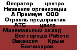 Оператор Call-центра › Название организации ­ А-Премиум, ООО › Отрасль предприятия ­ АТС, call-центр › Минимальный оклад ­ 35 000 - Все города Работа » Вакансии   . Крым,Бахчисарай